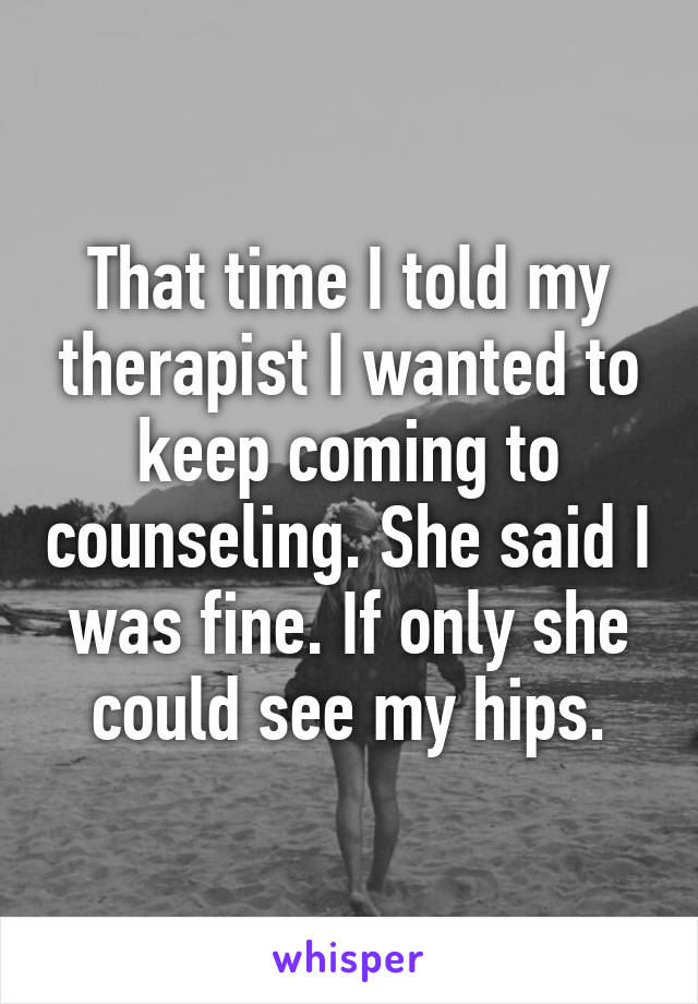 That time I told my therapist I wanted to keep coming to counseling. She said I was fine. If only she could see my hips.