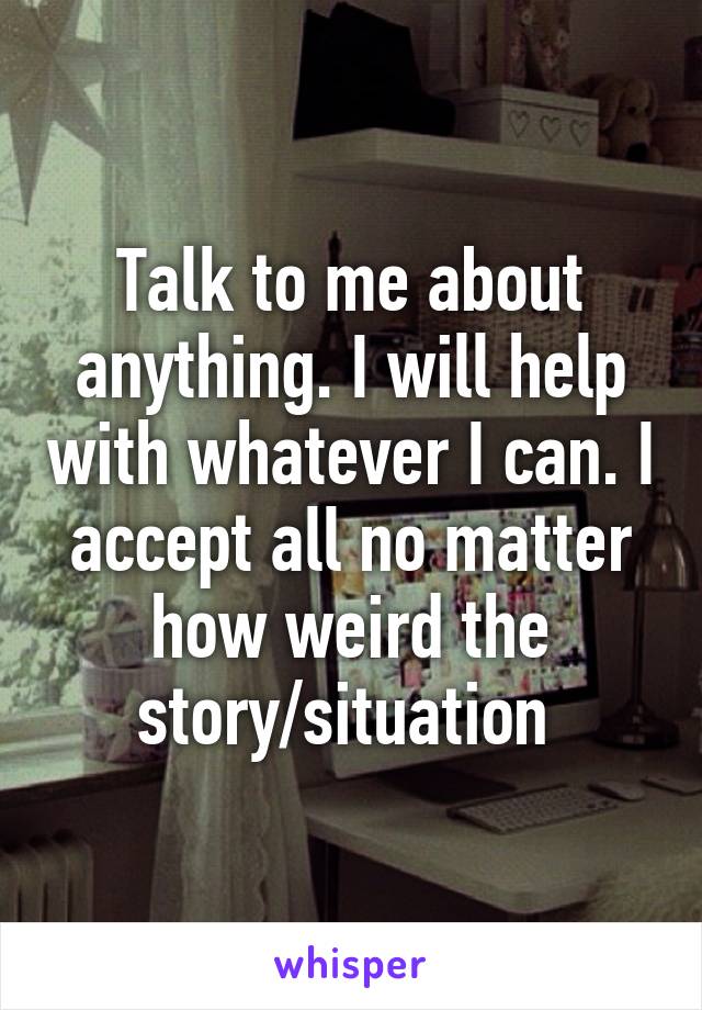 Talk to me about anything. I will help with whatever I can. I accept all no matter how weird the story/situation 