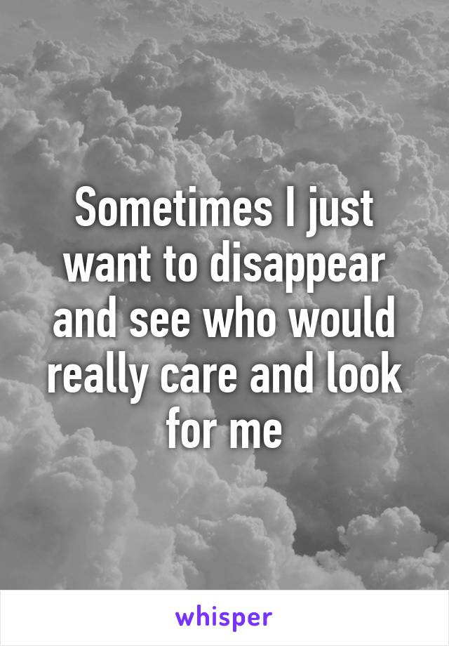 Sometimes I just want to disappear and see who would really care and look for me