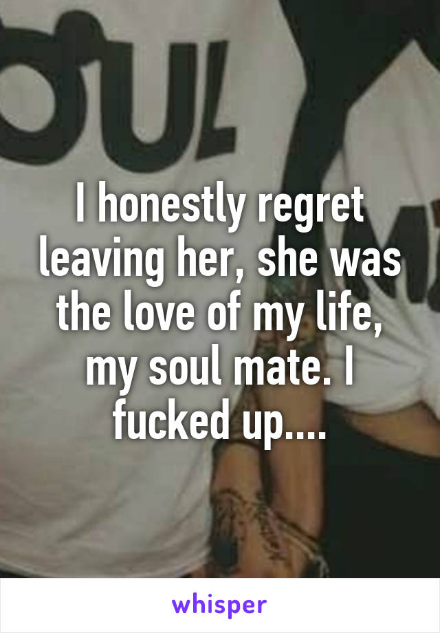 I honestly regret leaving her, she was the love of my life, my soul mate. I fucked up....