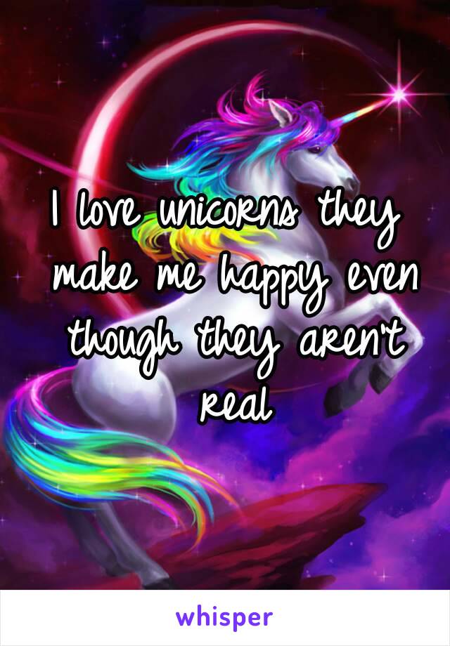 I love unicorns they make me happy even though they aren't real