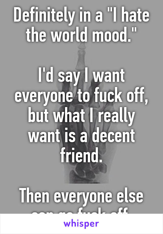 Definitely in a "I hate the world mood."

I'd say I want everyone to fuck off, but what I really want is a decent friend.

Then everyone else can go fuck off.