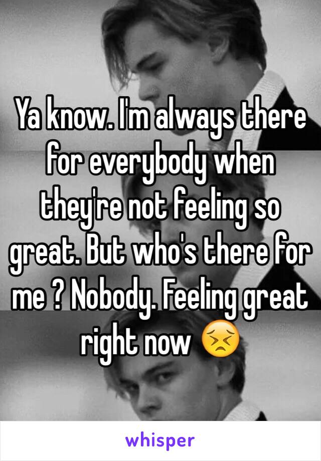 Ya know. I'm always there for everybody when they're not feeling so great. But who's there for me ? Nobody. Feeling great right now 😣