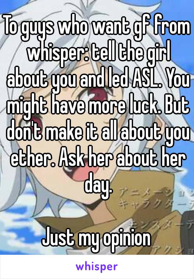 To guys who want gf from whisper: tell the girl about you and led ASL. You might have more luck. But don't make it all about you ether. Ask her about her day.

Just my opinion