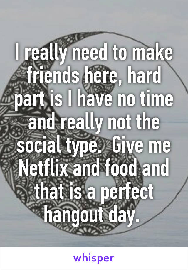 I really need to make friends here, hard part is I have no time and really not the social type.  Give me Netflix and food and that is a perfect hangout day. 