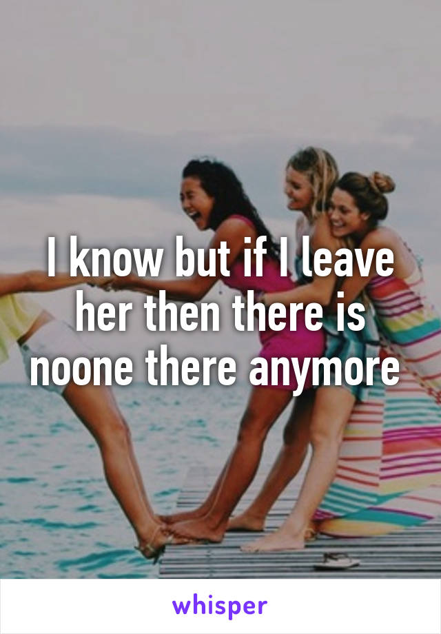 I know but if I leave her then there is noone there anymore 