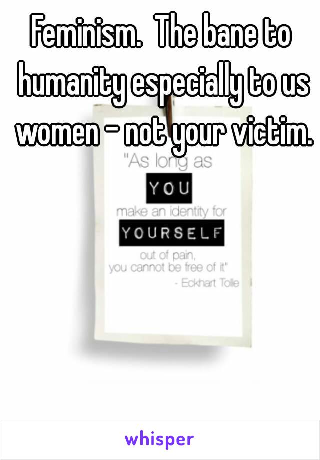 Feminism.  The bane to humanity especially to us women - not your victim.