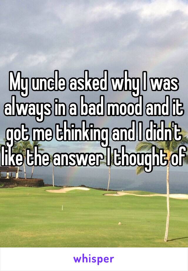 My uncle asked why I was always in a bad mood and it got me thinking and I didn't like the answer I thought of