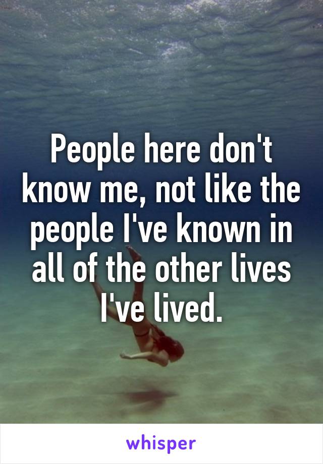 People here don't know me, not like the people I've known in all of the other lives I've lived.