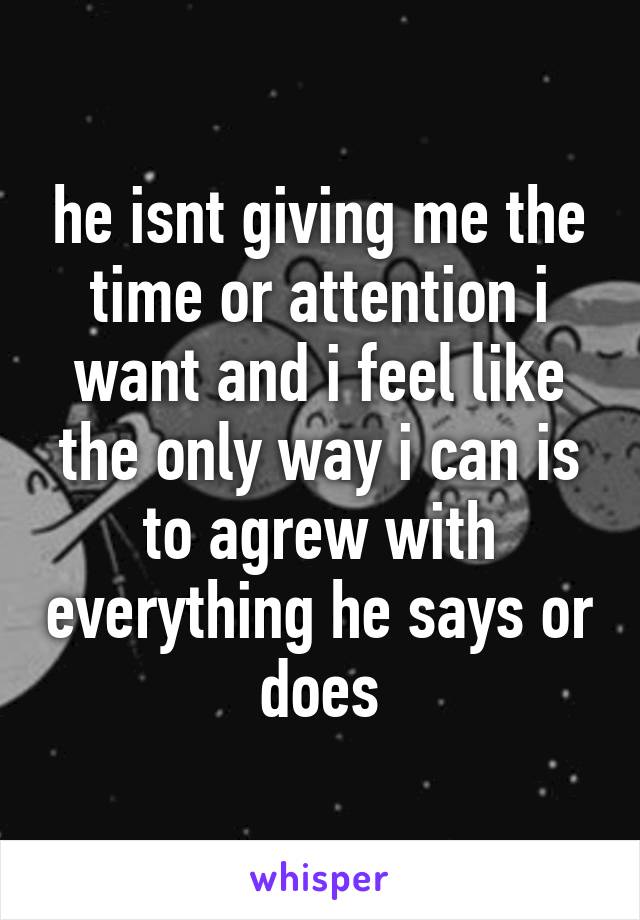 he isnt giving me the time or attention i want and i feel like the only way i can is to agrew with everything he says or does