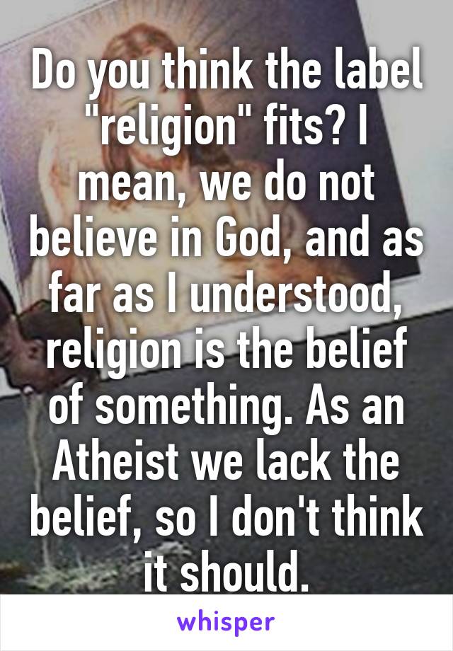 Do you think the label "religion" fits? I mean, we do not believe in God, and as far as I understood, religion is the belief of something. As an Atheist we lack the belief, so I don't think it should.
