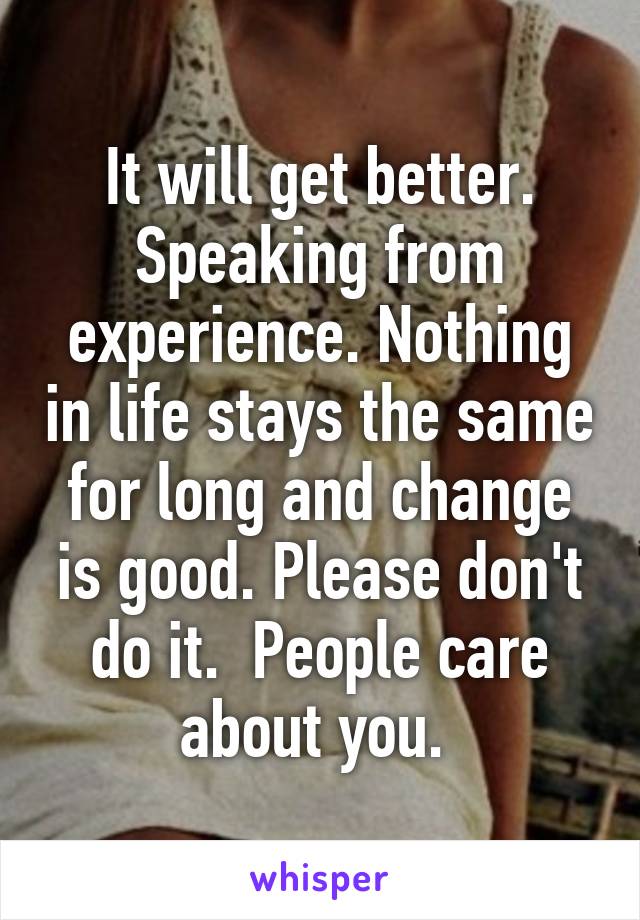 It will get better. Speaking from experience. Nothing in life stays the same for long and change is good. Please don't do it.  People care about you. 