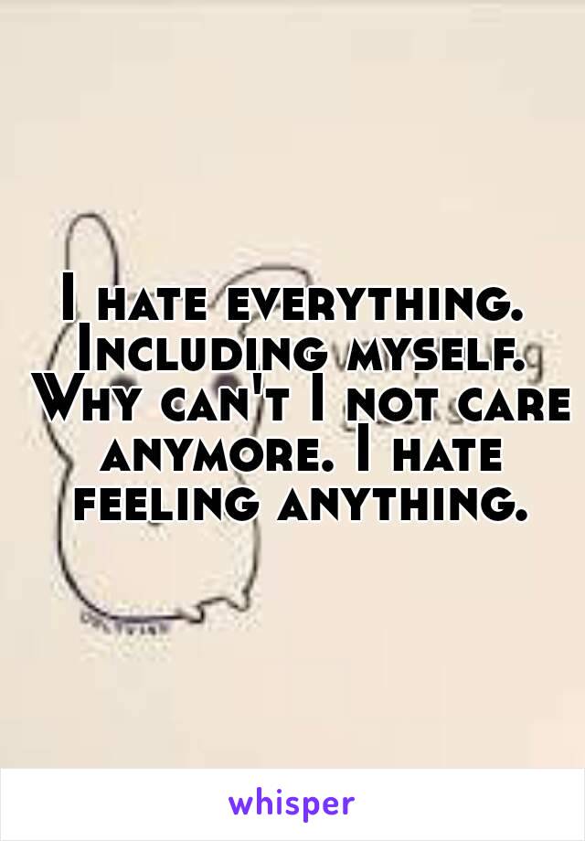 I hate everything. Including myself. Why can't I not care anymore. I hate feeling anything.