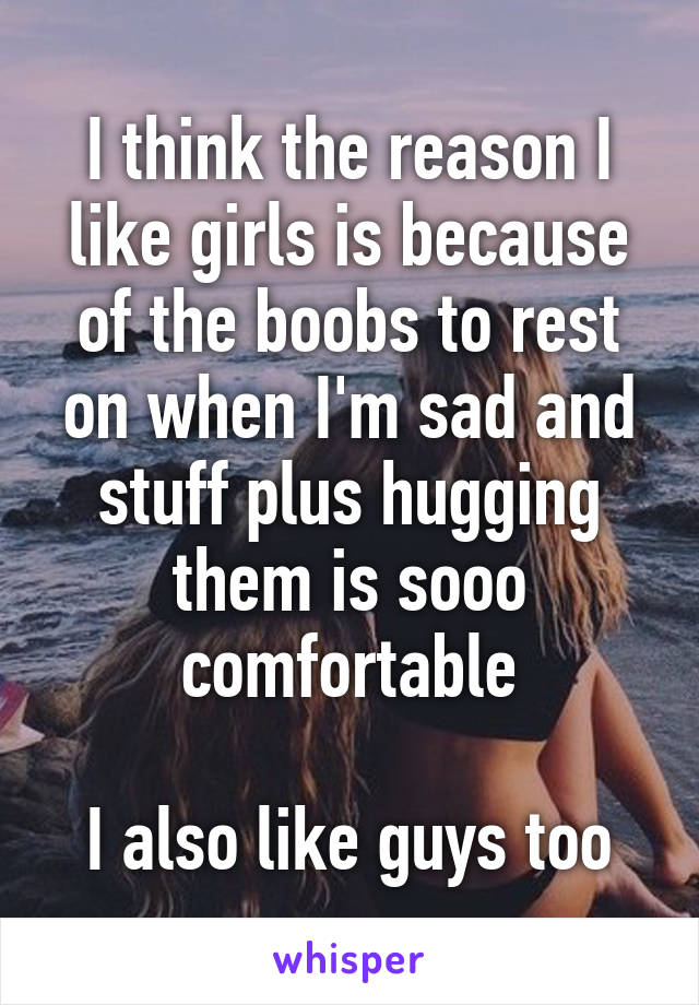 I think the reason I like girls is because of the boobs to rest on when I'm sad and stuff plus hugging them is sooo comfortable

I also like guys too