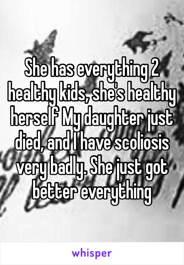 She has everything 2 healthy kids, she's healthy herself My daughter just died, and I have scoliosis very badly. She just got better everything