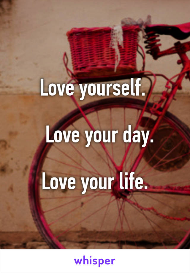 Love yourself. 

    Love your day.  

Love your life.