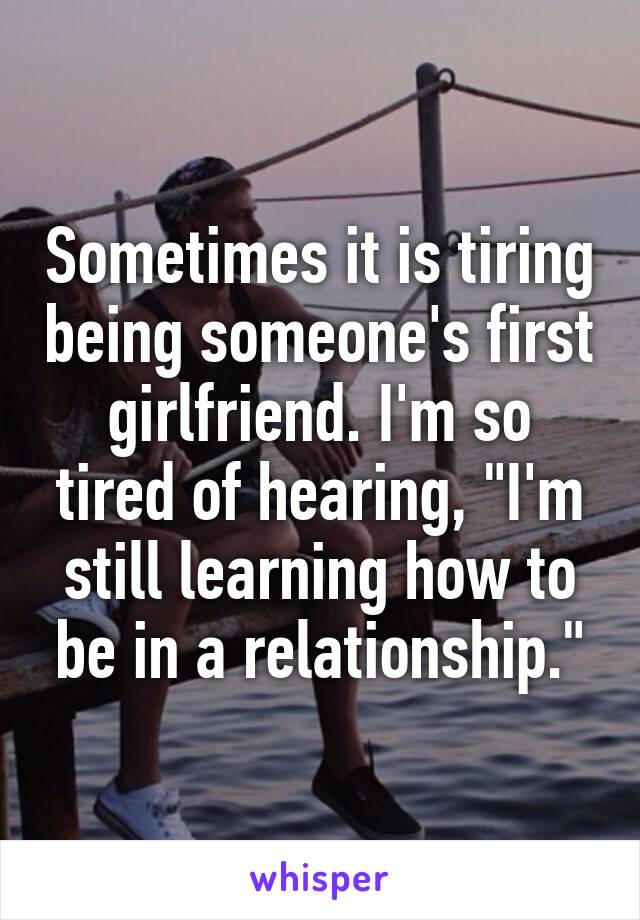 Sometimes it is tiring being someone's first girlfriend. I'm so tired of hearing, "I'm still learning how to be in a relationship."
