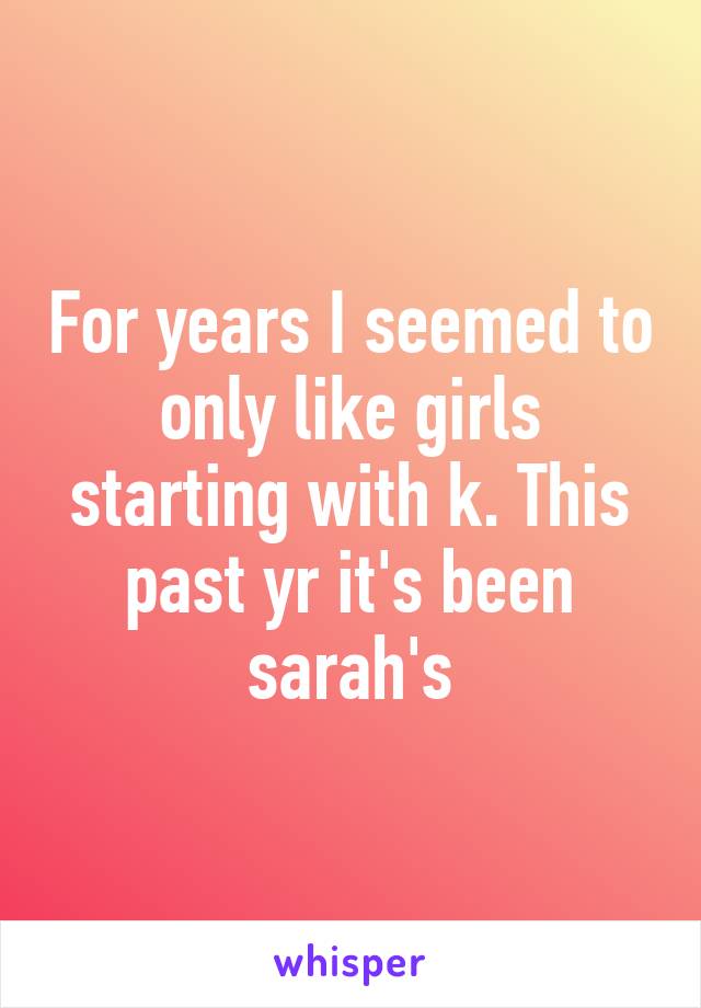 For years I seemed to only like girls starting with k. This past yr it's been sarah's