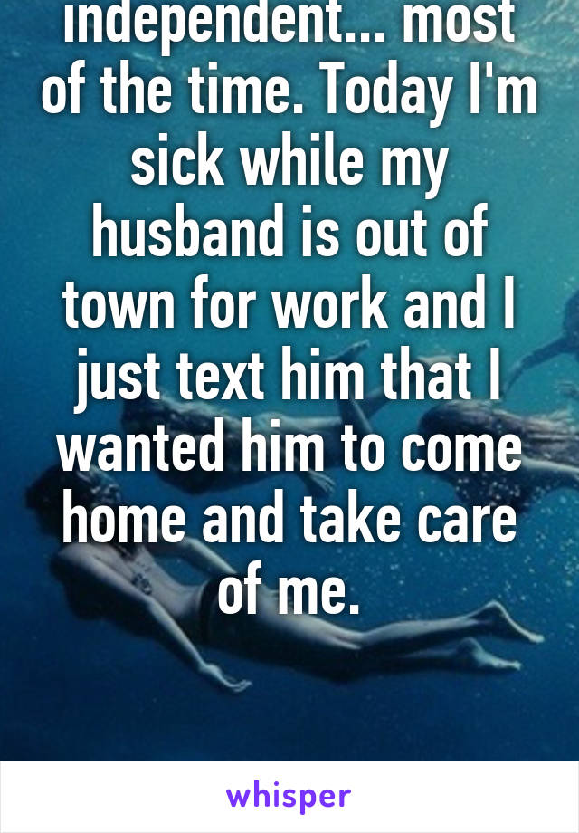 I'm super independent... most of the time. Today I'm sick while my husband is out of town for work and I just text him that I wanted him to come home and take care of me.


....super independent....