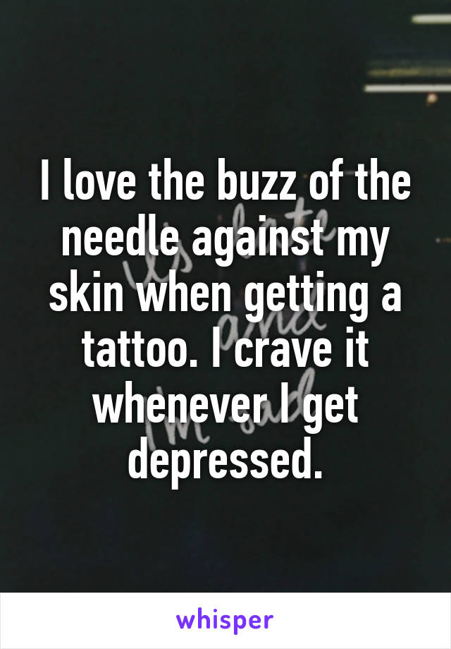 I love the buzz of the needle against my skin when getting a tattoo. I crave it whenever I get depressed.