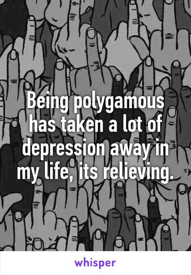 Being polygamous has taken a lot of depression away in my life, its relieving.