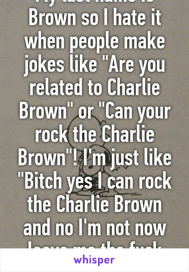 My last name is Brown so I hate it when people make jokes like "Are you related to Charlie Brown" or "Can your rock the Charlie Brown"! I'm just like "Bitch yes I can rock the Charlie Brown and no I'm not now leave me the fuck alone!"