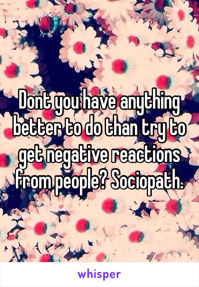 Dont you have anything better to do than try to get negative reactions from people? Sociopath.