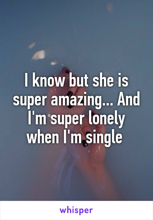 I know but she is super amazing... And I'm super lonely when I'm single 