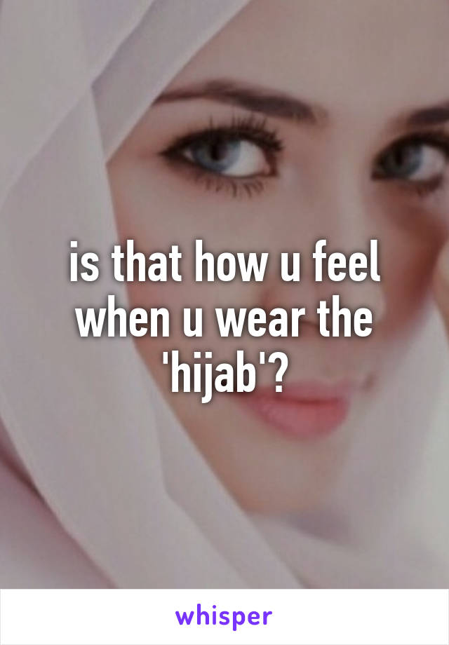 is that how u feel when u wear the 'hijab'?