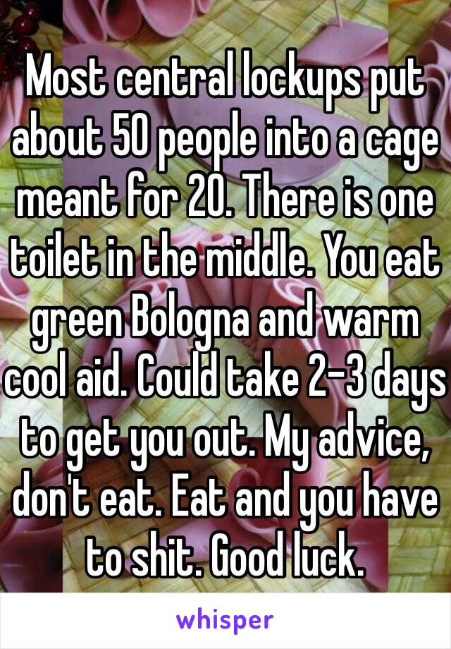 Most central lockups put about 50 people into a cage meant for 20. There is one toilet in the middle. You eat green Bologna and warm cool aid. Could take 2-3 days to get you out. My advice, don't eat. Eat and you have to shit. Good luck. 