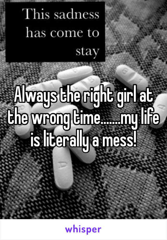 Always the right girl at the wrong time.......my life is literally a mess!