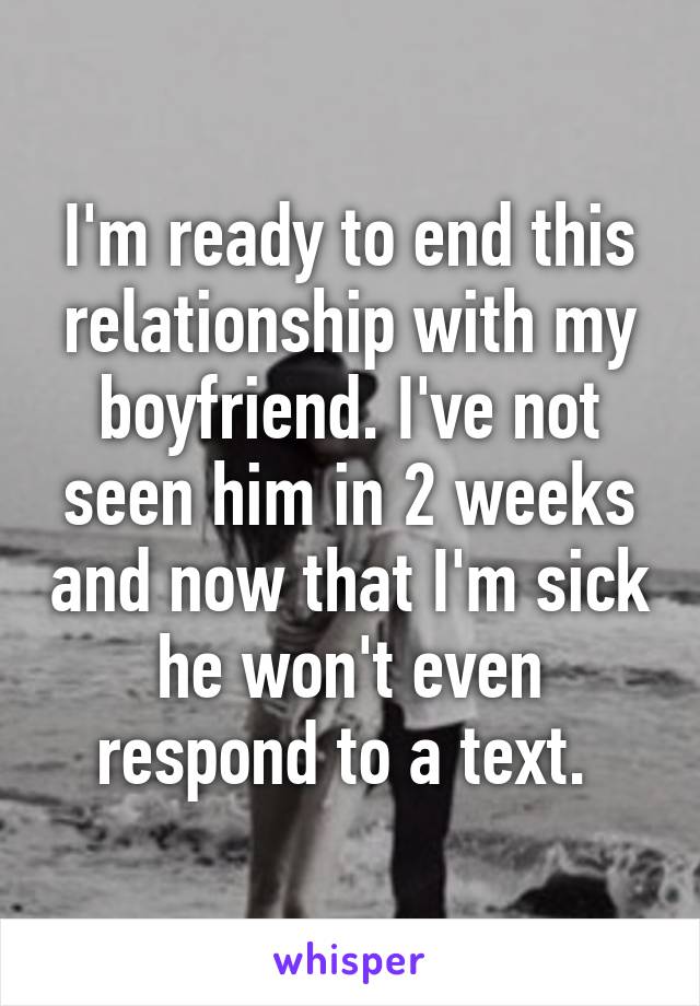I'm ready to end this relationship with my boyfriend. I've not seen him in 2 weeks and now that I'm sick he won't even respond to a text. 
