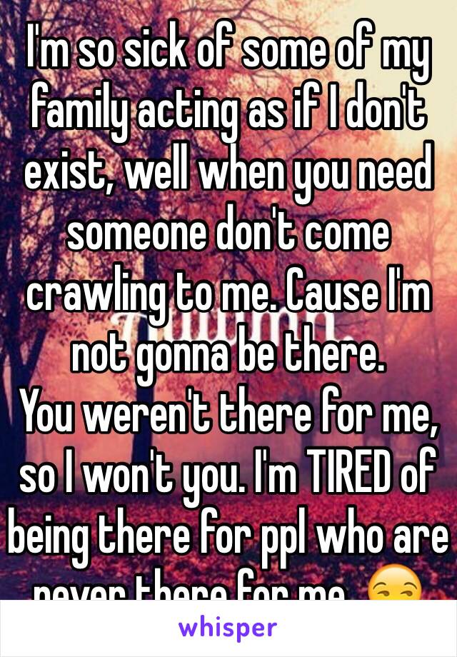 I'm so sick of some of my family acting as if I don't exist, well when you need someone don't come crawling to me. Cause I'm not gonna be there. 
You weren't there for me, so I won't you. I'm TIRED of being there for ppl who are never there for me. 😒 