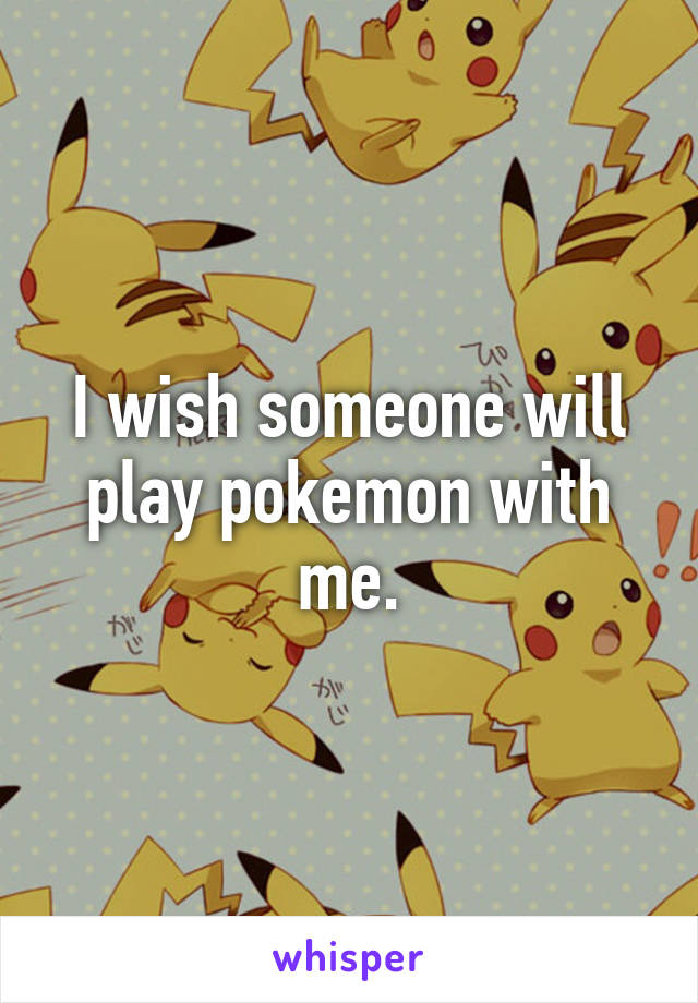 I wish someone will play pokemon with me.