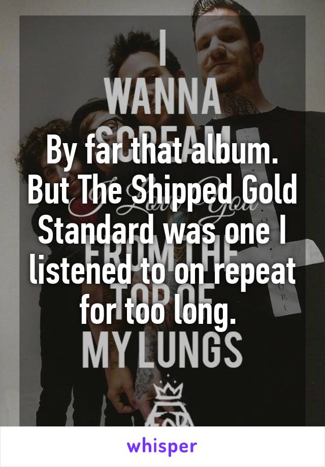 By far that album. But The Shipped Gold Standard was one I listened to on repeat for too long. 