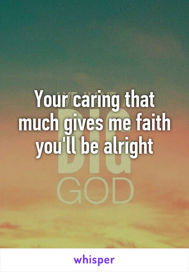 Your caring that much gives me faith you'll be alright
