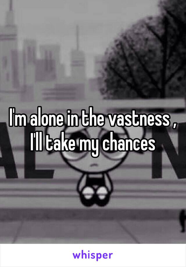 I'm alone in the vastness ,
I'll take my chances 