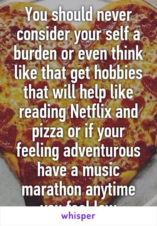 You should never consider your self a burden or even think like that get hobbies that will help like reading Netflix and pizza or if your feeling adventurous have a music marathon anytime you feel low