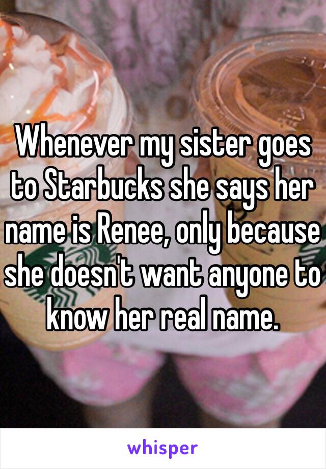 Whenever my sister goes to Starbucks she says her name is Renee, only because she doesn't want anyone to know her real name. 