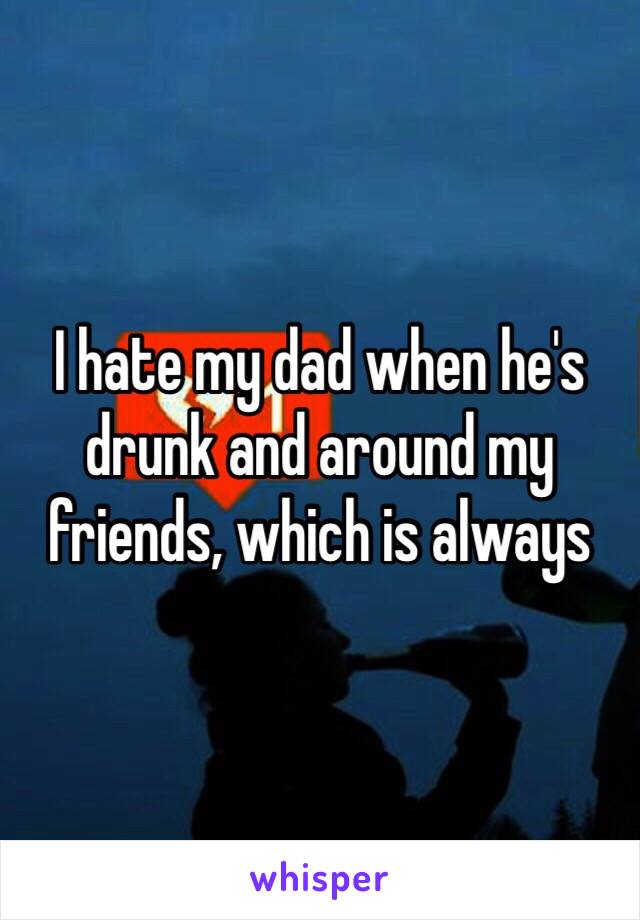 I hate my dad when he's drunk and around my friends, which is always 