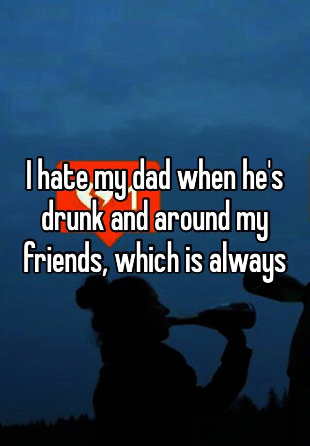 i-hate-my-dad-when-he-s-drunk-and-around-my-friends-which-is-always