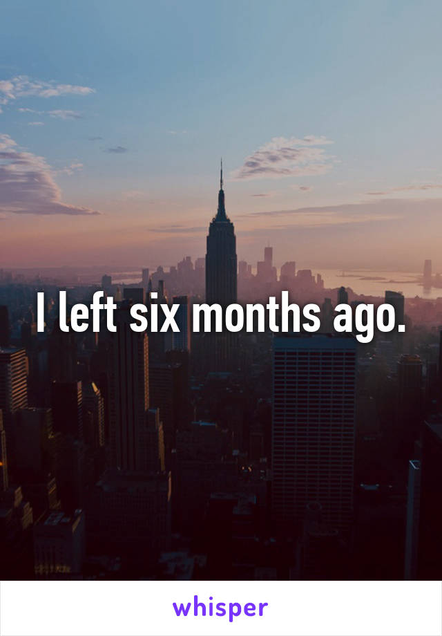I left six months ago.
