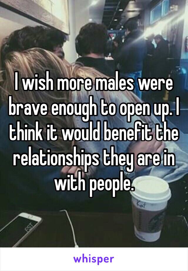 I wish more males were brave enough to open up. I think it would benefit the relationships they are in with people.