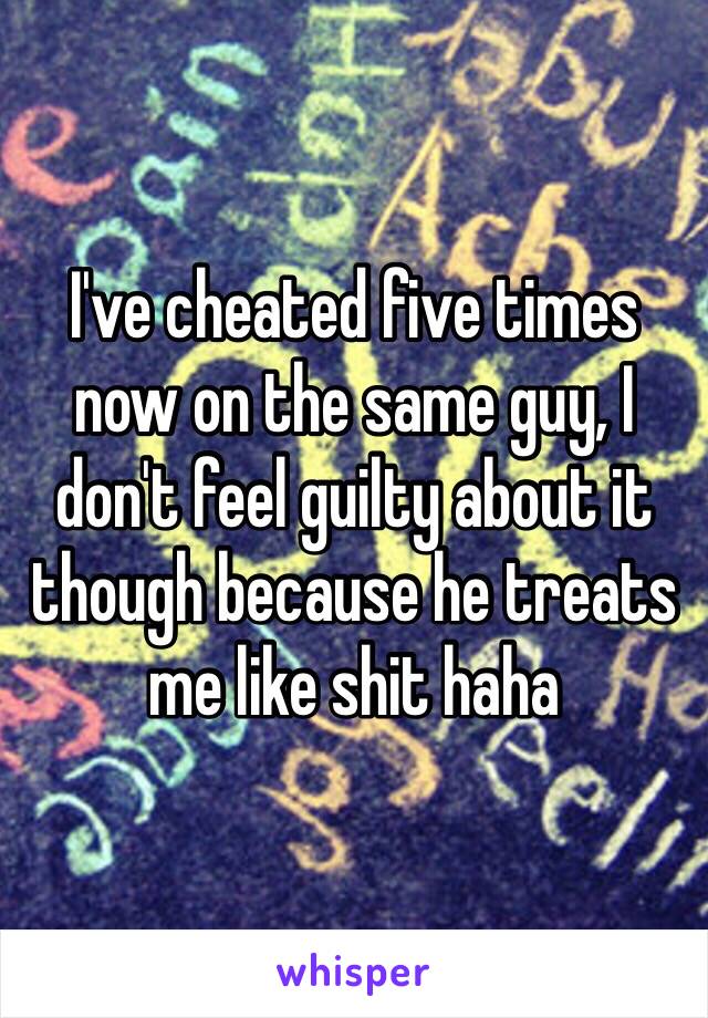 I've cheated five times now on the same guy, I don't feel guilty about it though because he treats me like shit haha