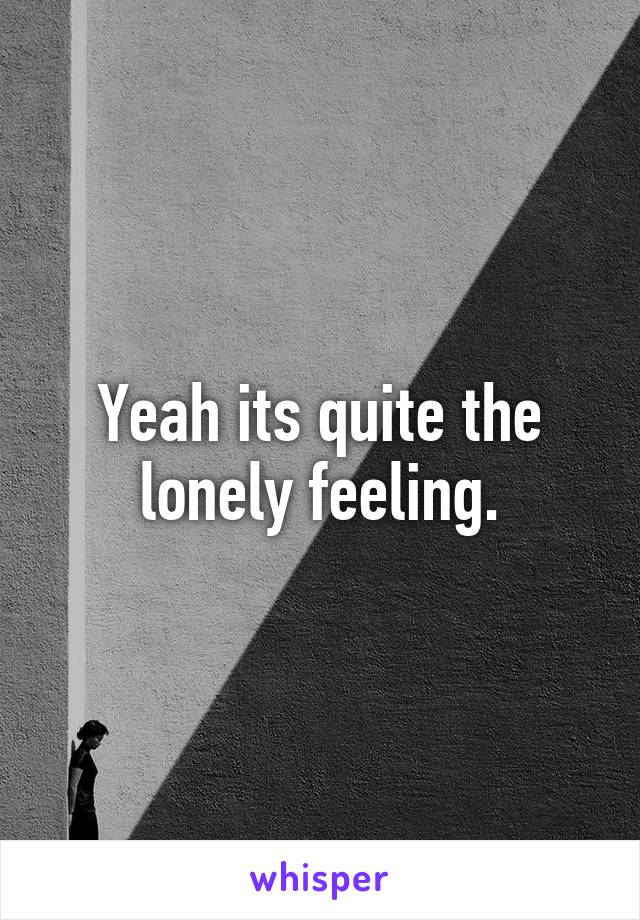 Yeah its quite the lonely feeling.