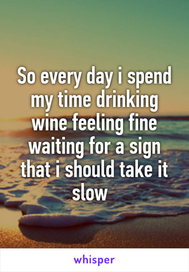 So every day i spend my time drinking wine feeling fine waiting for a sign that i should take it slow  