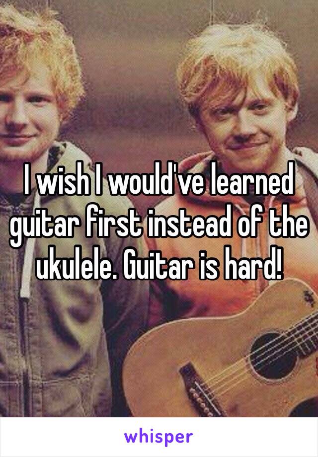 I wish I would've learned guitar first instead of the ukulele. Guitar is hard!