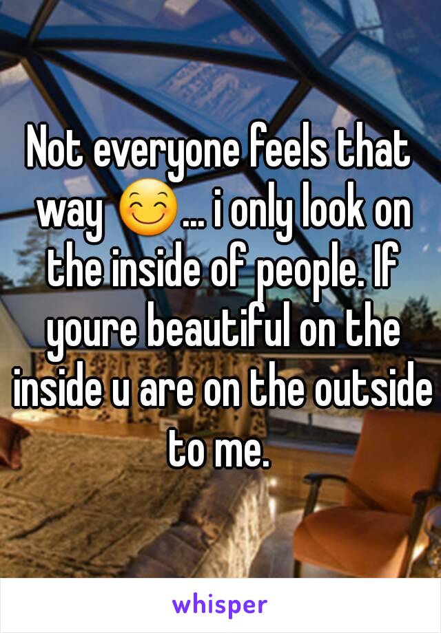 Not everyone feels that way 😊... i only look on the inside of people. If youre beautiful on the inside u are on the outside to me. 