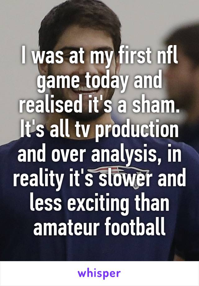 I was at my first nfl game today and realised it's a sham. It's all tv production and over analysis, in reality it's slower and less exciting than amateur football
