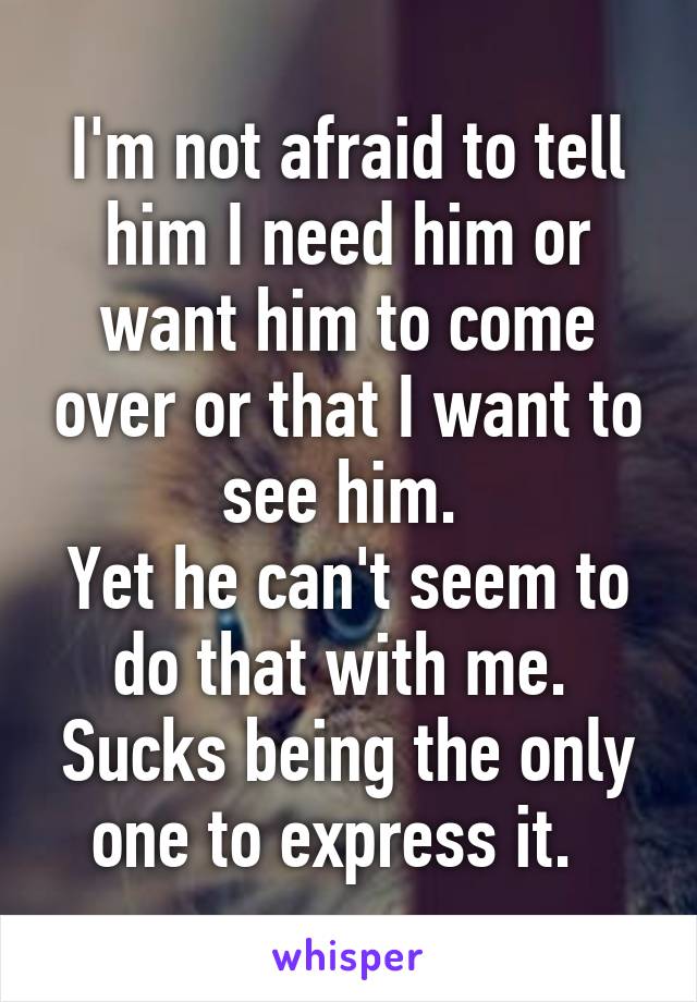 I'm not afraid to tell him I need him or want him to come over or that I want to see him. 
Yet he can't seem to do that with me. 
Sucks being the only one to express it.  